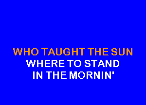 WHO TAUGHT THE SUN

WHERETO STAND
IN THEMORNIN'