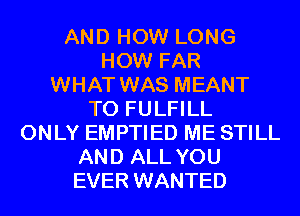 AND HOW LONG
HOW FAR
WHAT WAS MEANT
T0 FULFILL
ONLY EMPTIED ME STILL
AND ALL YOU
EVER WANTED