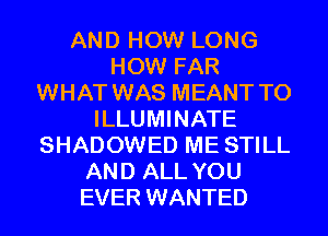 AND HOW LONG
HOW FAR
WHAT WAS MEANT T0
ILLUMINATE
SHADOWED ME STILL
AND ALL YOU
EVER WANTED