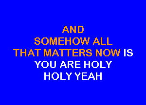 AND
SOMEHOW ALL

THAT MATTERS NOW IS
YOU ARE HOLY
HOLY YEAH