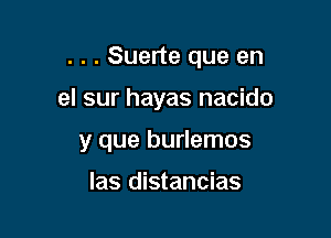 . . . Suerte que en

el sur hayas nacido

y que burlemos
las distancias