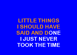 LITTLE THINGS
ISHOULDHAVE

SAID AND DONE
IJUST NEVER
TOOK THETIME
