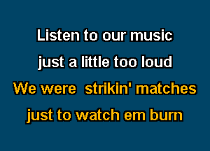 Listen to our music
just a little too loud

We were strikin' matches

just to watch em burn