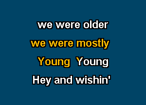 we were older

we were mostly

Young Young

Hey and wishin'