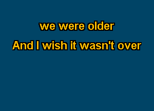 we were older

And I wish it wasn't over