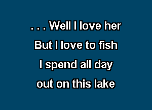 . . . Well I love her
But I love to fish

I spend all day

out on this lake