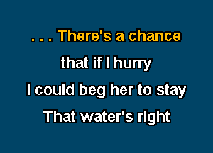 . . . There's a chance
that ifl hurry

I could beg her to stay

That water's right