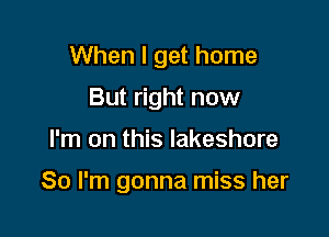 When I get home
But right now

I'm on this lakeshore

So I'm gonna miss her