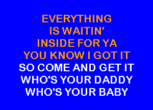 EVERYTHING
IS WAITIN'
INSIDE FOR YA
YOU KNOW I GOT IT
SO COME AND GET IT
WHO'S YOUR DADDY
WHO'S YOUR BABY