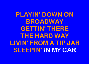 PLAYIN' DOWN ON
BROADWAY
GE'ITIN' THERE
THE HARD WAY
LIVIN' FROM ATIP JAR

SLEEPIN' IN MY CAR l