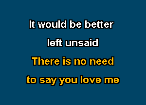 It would be better
left unsaid

There is no need

to say you love me