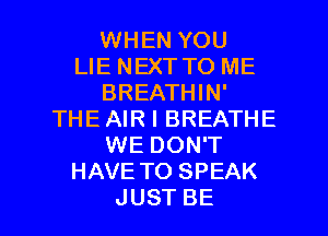 WHEN YOU
LIE NEXT TO ME
BREATHHW
THE AIR I BREATHE
WEDONT
HAVE TO SPEAK

JUST BE l