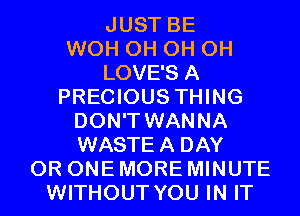 JUST BE
WOH 0H 0H 0H
LOVE'S A
PRECIOUS THING
DON'T WANNA
WASTEA DAY
0R ONE MORE MINUTE
WITHOUT YOU IN IT