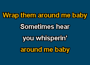 Wrap them around me baby

Sometimes hear
you whisperin'

around me baby