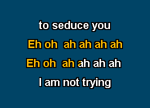 to seduce you
Eh oh ah ah ah ah
Eh oh ah ah ah ah

I am not trying