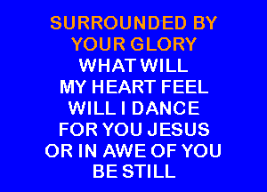 SURROUNDED BY
YOUR GLORY
WHATWILL
MY HEART FEEL
WILLI DANCE
FOR YOU JESUS

OR IN AWE OF YOU
BE STILL l