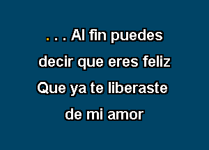 . . . Al fin puedes

decir que eres feliz

Que ya te liberaste

de mi amor