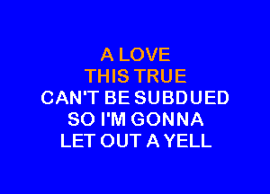 A LOVE
THIS TRUE

CAN'T BE SUBDUED
SO I'M GONNA
LET OUTAYELL