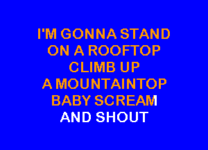 I'M GONNA STAND
ON A ROOFTOP
CLIMB UP

A MOUNTAINTOP
BABY SCREAM
AND SHOUT