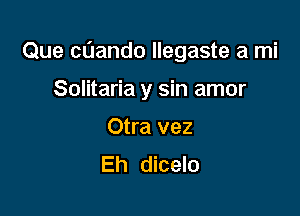 Que cnando llegaste a mi

Solitaria y sin amor
Otra vez
Eh dicelo