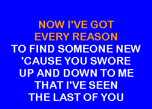 NOW I'VE GOT
EVERY REASON
TO FIND SOMEONE NEW
'CAUSEYOU SWORE
UP AND DOWN TO ME
THAT I'VE SEEN
THE LAST OF YOU