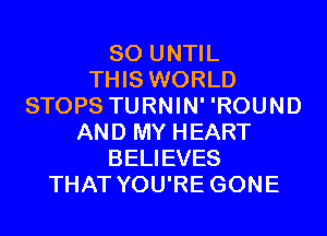 SO UNTIL
THIS WORLD
STOPS TURNIN' 'ROUND
AND MY HEART
BELIEVES
THAT YOU'RE GONE