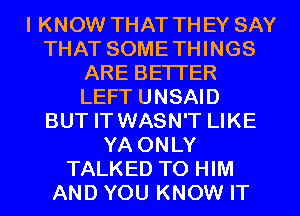 I KNOW THAT THEY SAY
THAT SOMETHINGS
ARE BE'ITER
LEFT UNSAID
BUT IT WASN'T LIKE
YA ONLY
TALKED TO HIM
AND YOU KNOW IT