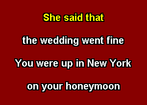 She said that

the wedding went fine

You were up in New York

on your honeymoon