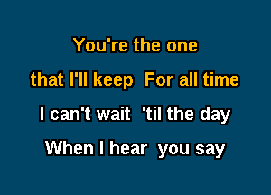 You're the one

that I'll keep For all time

I can't wait 'til the day

When I hear you say