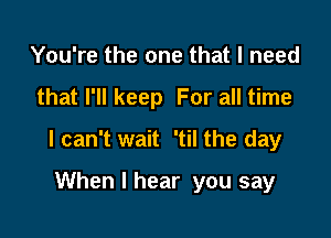 You're the one that I need

that I'll keep For all time

I can't wait 'til the day

When I hear you say