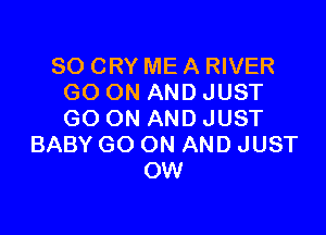 SO CRY ME A RIVER
GO ON AND JUST

GO ON AND JUST
BABY GO ON AND JUST
OW