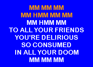 MM MM MM
MM HMM MM MM
MM HMM MM
TO ALL YOUR FRIENDS
YOU'RE DELIRIOUS
SO CONSUMED
IN ALL YOUR DOOM
MM MM MM