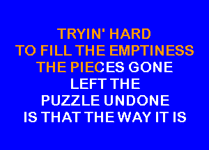 TRYIN' HARD
TO FILL THE EMPTINESS
THE PIECES GONE
LEFT THE
PUZZLE UNDONE
IS THAT THEWAY IT IS