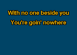 With no one beside you

You're goin' nowhere