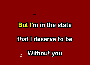 But I'm in the state

that I deserve to be

Without you