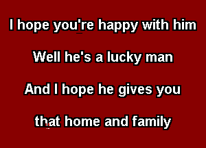 I hope you're happy with him

Well he's a lucky man

And I hope he gives you

that home and family
