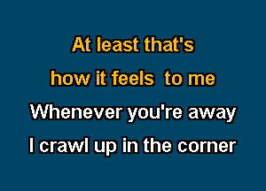 At least that's

how it feels to me

Whenever you're away

I crawl up in the corner