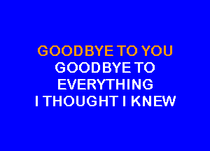 GOODBYE TO YOU
GOODBYE TO

EVERYTHING
I THOUG HT I KNEW