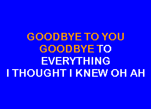 GOODBYE TO YOU
GOODBYE TO

EVERYTHING
ITHOUGHTI KNEW OH AH
