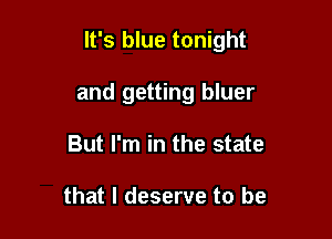 It's blue tonight

and getting bluer
But I'm in the state

that I deserve to be
