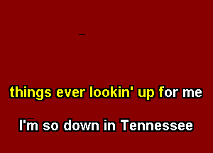 things ever lookin' up for me

I'm so down in Tennessee