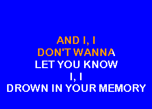 AND l,l
DON'T WANNA

LET YOU KNOW
I, I
DROWN IN YOUR MEMORY