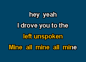 hey yeah
I drove you to the

left unspoken

Mine all mine all mine