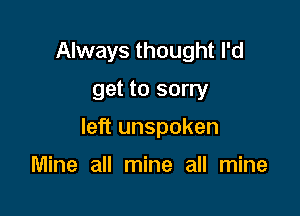 Always thought I'd
get to sorry

left unspoken

Mine all mine all mine