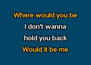 Where would you be

I don't wanna
hold you back
Would it be me