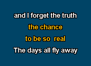 and I forget the truth
the chance

to be so real

The days all fly away