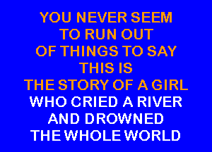 YOU NEVER SEEM
TO RUN OUT
OF THINGS TO SAY
THIS IS
THE STORY OF A GIRL
WHO CRIED A RIVER
AND DROWNED

THEWHOLE WORLD