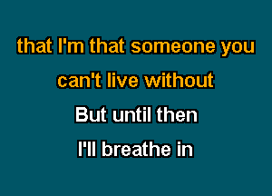 that I'm that someone you

can't live without
But until then

I'll breathe in