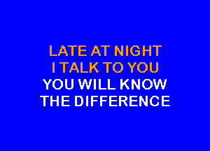 LATE AT NIGHT
I TALK TO YOU

YOU WILL KNOW
THE DIFFERENCE