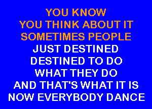 YOU KNOW

YOU THINK ABOUT IT

SOMETIMES PEOPLE
JUST DESTINED
DESTINED TO DO
WHAT THEY DO

AND THAT'S WHAT IT IS
NOW EVERYBODY DANCE